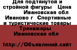 Для подтянутой и стройной фигуры › Цена ­ 4 000 - Ивановская обл., Иваново г. Спортивные и туристические товары » Тренажеры   . Ивановская обл.